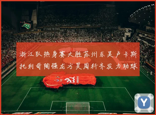 浙江队热身赛大胜苏州东吴卢卡斯托利奇陶强龙方昊周科齐发力助球队取胜