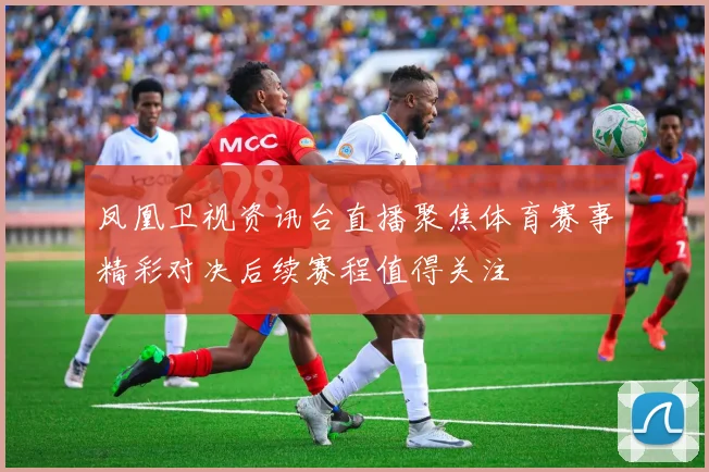 凤凰卫视资讯台直播聚焦体育赛事精彩对决后续赛程值得关注