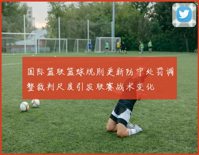 国际篮联篮球规则更新防守处罚调整裁判尺度引发联赛战术变化