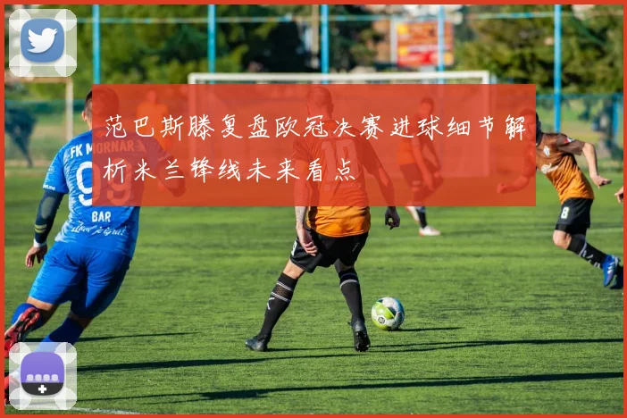 范巴斯滕复盘欧冠决赛进球细节解析米兰锋线未来看点