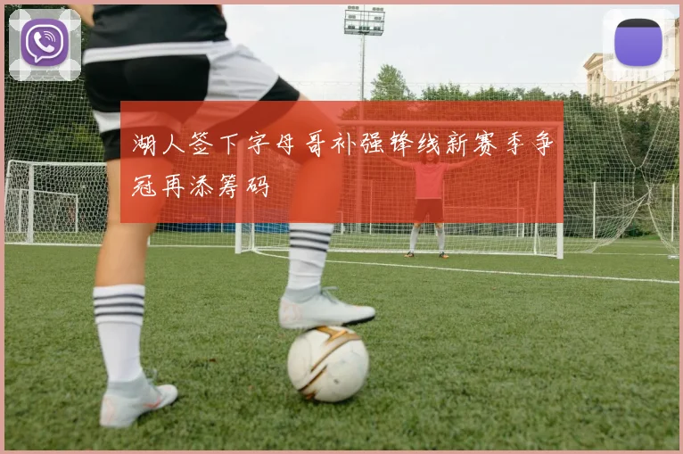 湖人签下字母哥补强锋线新赛季争冠再添筹码