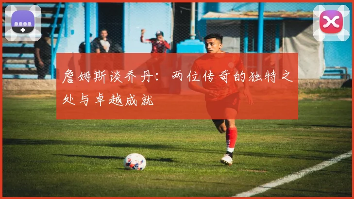 詹姆斯谈乔丹：两位传奇的独特之处与卓越成就