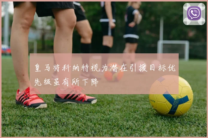 皇马将科纳特视为潜在引援目标优先级虽有所下降
