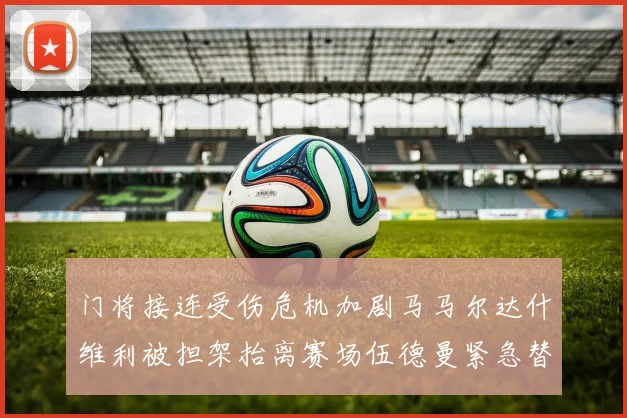 门将接连受伤危机加剧马马尔达什维利被担架抬离赛场伍德曼紧急替补上阵