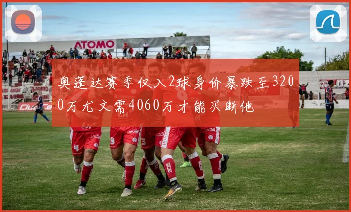 奥蓬达赛季仅入2球身价暴跌至3200万尤文需4060万才能买断他