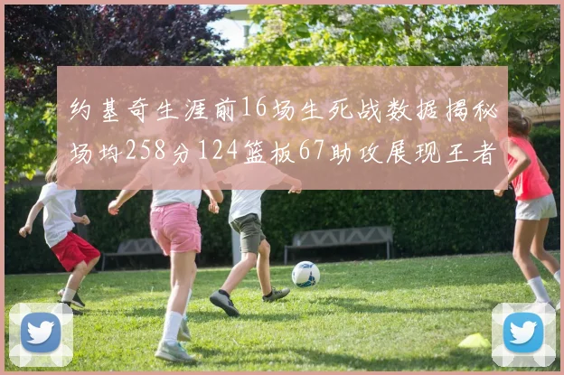 约基奇生涯前16场生死战数据揭秘场均258分124篮板67助攻展现王者风范