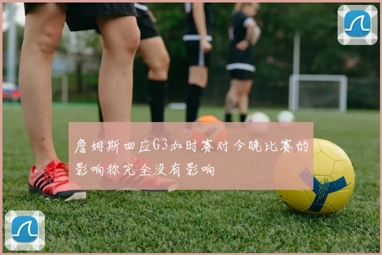 詹姆斯回应G3加时赛对今晚比赛的影响称完全没有影响