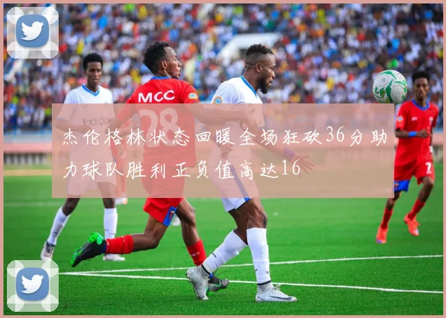 杰伦格林状态回暖全场狂砍36分助力球队胜利正负值高达16