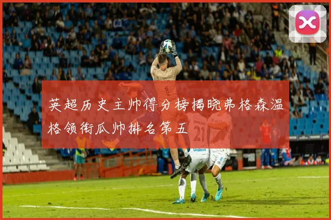 英超历史主帅得分榜揭晓弗格森温格领衔瓜帅排名第五