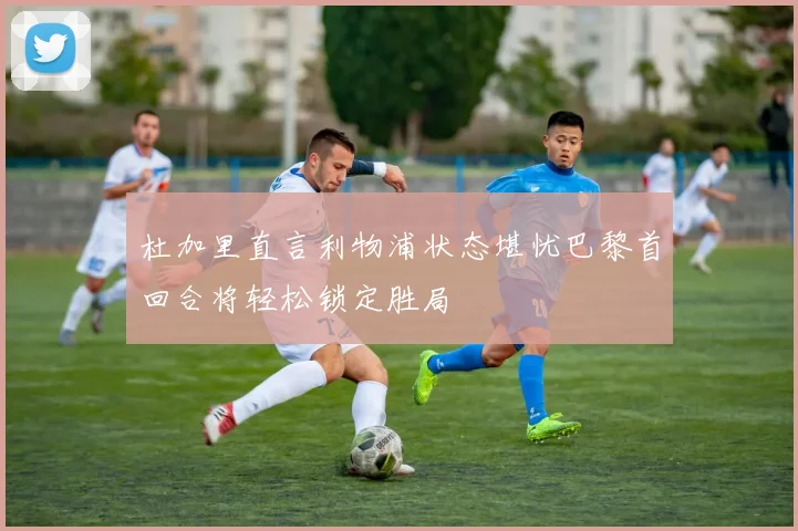 杜加里直言利物浦状态堪忧巴黎首回合将轻松锁定胜局