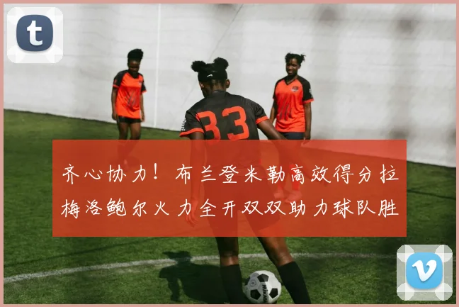 齐心协力！布兰登米勒高效得分拉梅洛鲍尔火力全开双双助力球队胜利