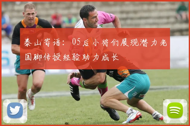 泰山寄语：05后小将们展现潜力老国脚传授经验助力成长
