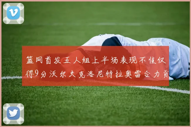 篮网首发五人组上半场表现不佳仅得9分沃尔夫克洛尼特拉奥雷合力贡献9分