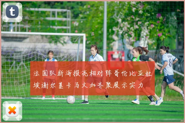 法国队新海报亮相对阵哥伦比亚杜埃谢尔基卡马文加齐聚展示实力